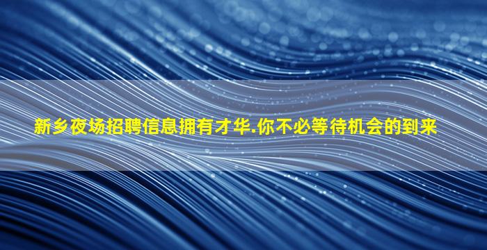 新乡夜场招聘信息拥有才华.你不必等待机会的到来